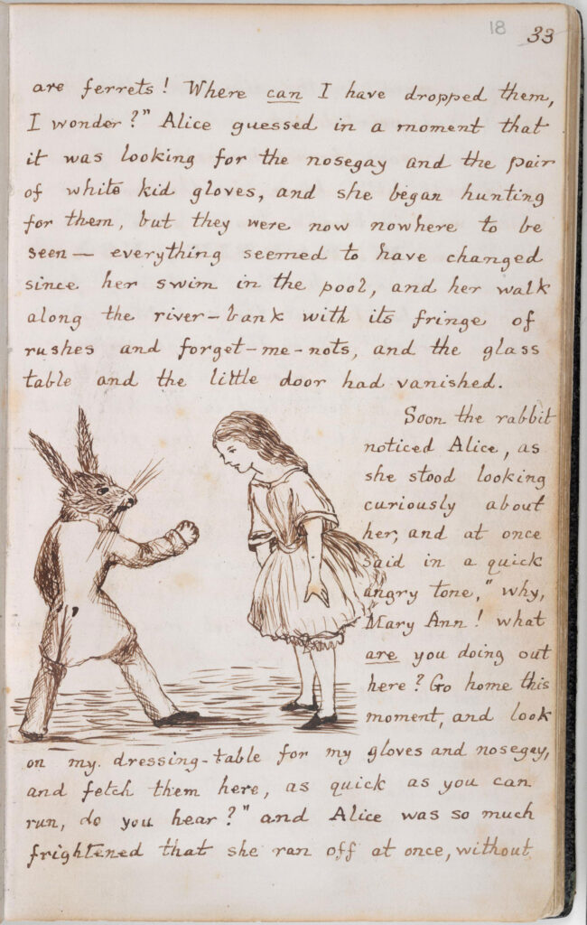 Manuscript of Alice’s Adventures in Wonderland, 1862-64. The text reads: ... are ferrets! Where can I have dropped them, I wonder?" Alice guessed in a moment that it was looking for the nosegay and the pair of white kid gloves, and she began hunting for them, but they were nowhere to be seen - everything seemed to have changed since her swim in the pool, and her walk along the river-bank with its fringe of rushes and forget-me-nots, and the glass table and the little door had vanished. Soon the rabbit noticed Alice, as she stood looking curiously about her, and at once said in a quick and angry tone, "why, Mary Ann! what are you doing out here? Go home this moment, and look on my dressing table for my gloves and my nosegay, and fetch them here, as quick as you can run, do you hear?" and Alice was so much frightened that she ran off at once, without ...